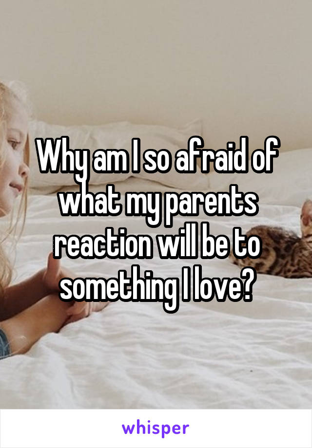 Why am I so afraid of what my parents reaction will be to something I love?