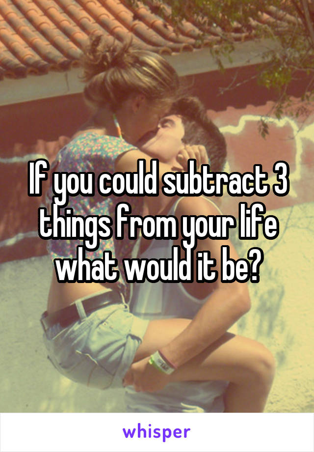 If you could subtract 3 things from your life what would it be?