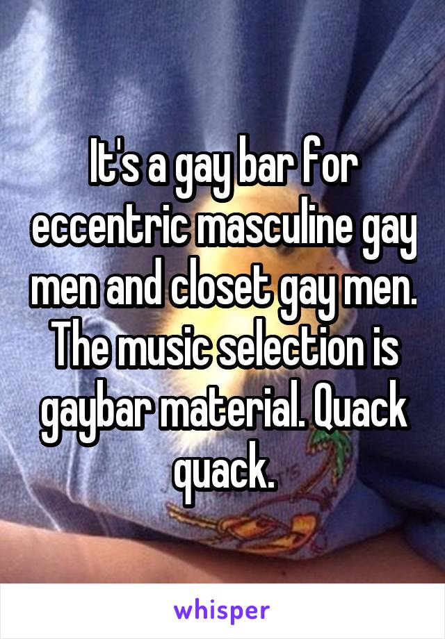 It's a gay bar for eccentric masculine gay men and closet gay men. The music selection is gaybar material. Quack quack.