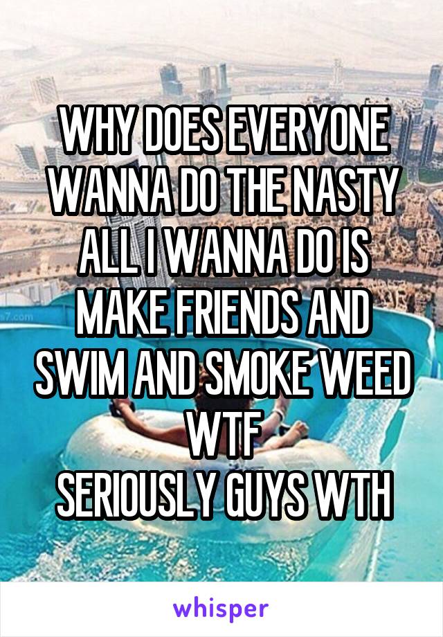 WHY DOES EVERYONE WANNA DO THE NASTY
ALL I WANNA DO IS MAKE FRIENDS AND SWIM AND SMOKE WEED WTF
SERIOUSLY GUYS WTH