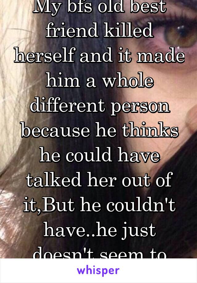 My bfs old best friend killed herself and it made him a whole different person because he thinks he could have talked her out of it,But he couldn't have..he just doesn't seem to understand that..