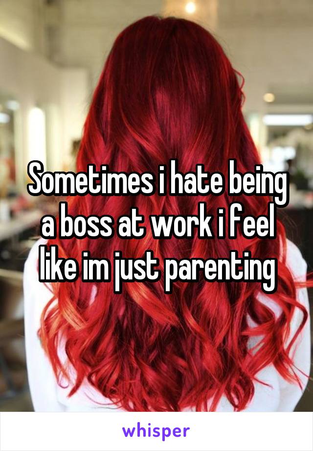 Sometimes i hate being a boss at work i feel like im just parenting