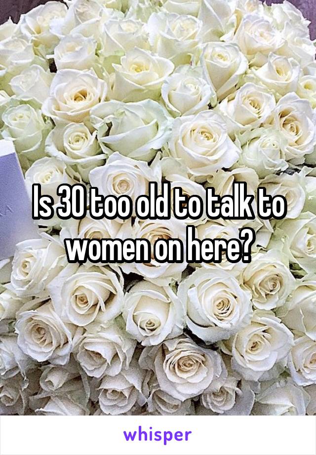 Is 30 too old to talk to women on here?