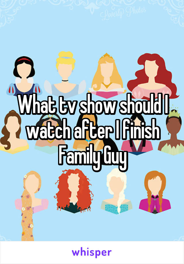 What tv show should I watch after I finish Family Guy