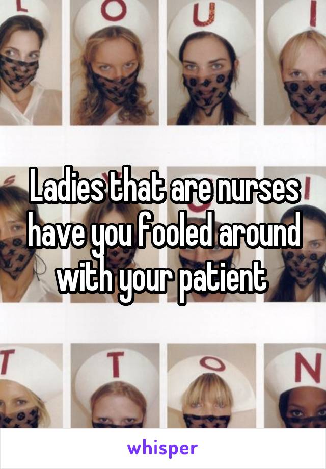 Ladies that are nurses have you fooled around with your patient 