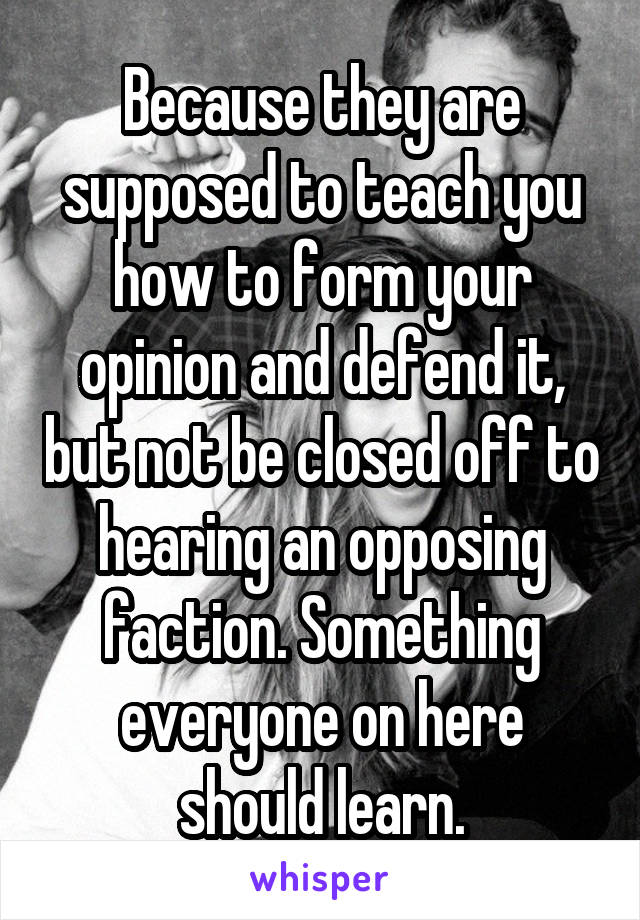 Because they are supposed to teach you how to form your opinion and defend it, but not be closed off to hearing an opposing faction. Something everyone on here should learn.