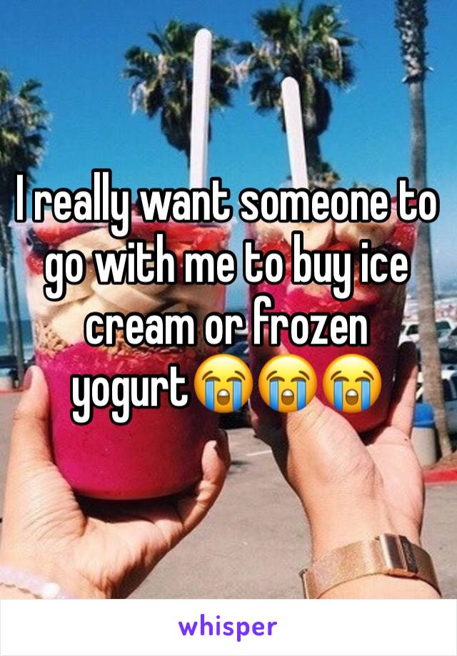 I really want someone to go with me to buy ice cream or frozen yogurt😭😭😭