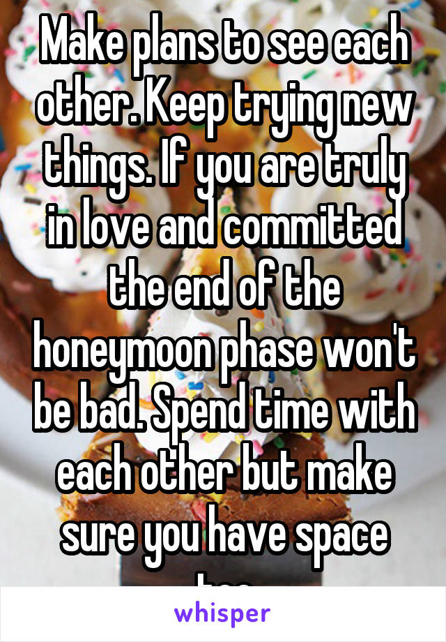 Make plans to see each other. Keep trying new things. If you are truly in love and committed the end of the honeymoon phase won't be bad. Spend time with each other but make sure you have space too