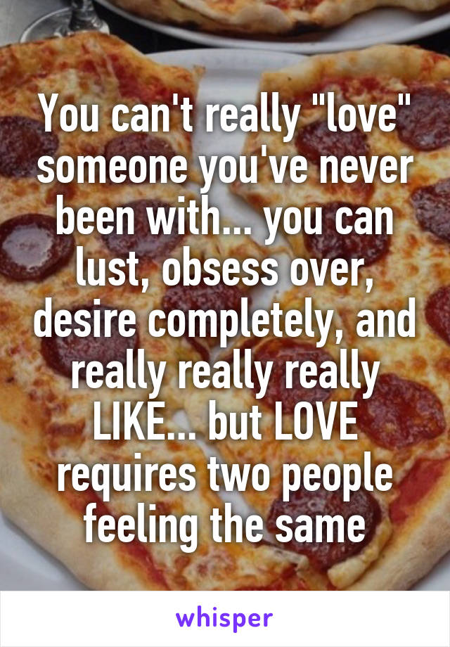You can't really "love" someone you've never been with... you can lust, obsess over, desire completely, and really really really LIKE... but LOVE requires two people feeling the same