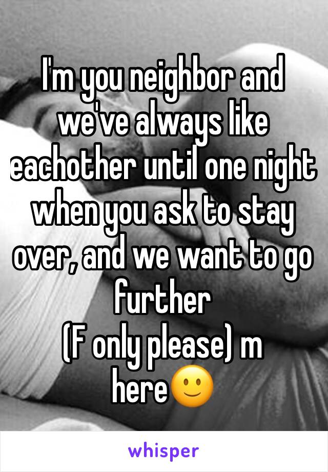 I'm you neighbor and we've always like eachother until one night when you ask to stay over, and we want to go further 
(F only please) m here🙂