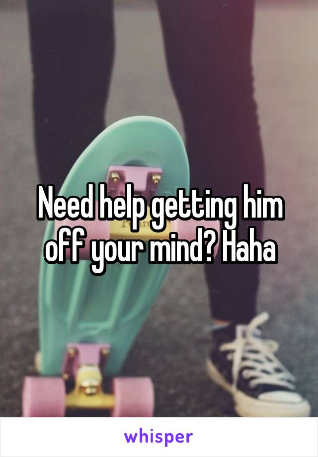 Need help getting him off your mind? Haha