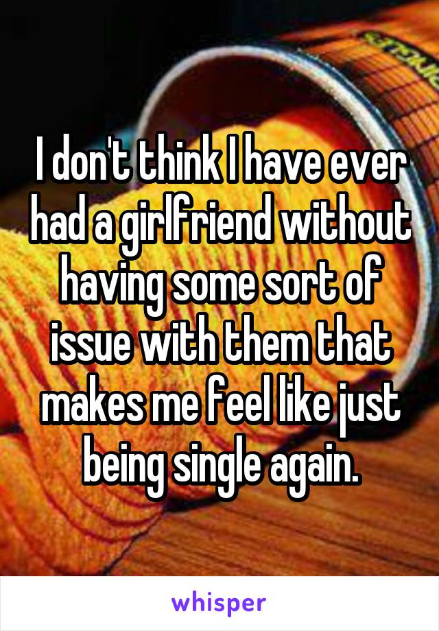 I don't think I have ever had a girlfriend without having some sort of issue with them that makes me feel like just being single again.