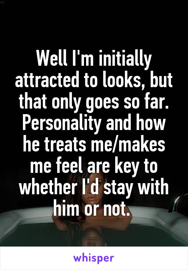Well I'm initially attracted to looks, but that only goes so far. Personality and how he treats me/makes me feel are key to whether I'd stay with him or not. 