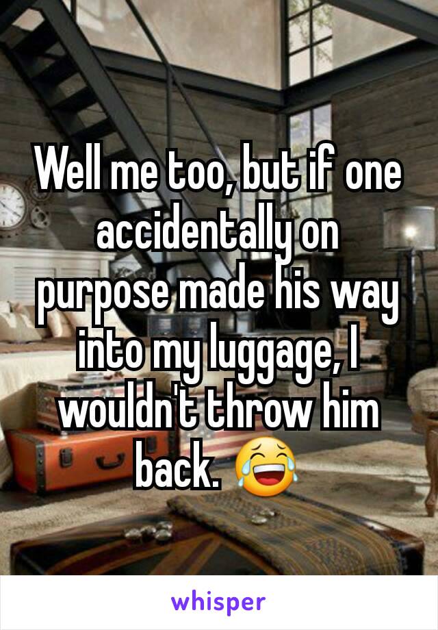 Well me too, but if one accidentally on purpose made his way into my luggage, I wouldn't throw him back. 😂