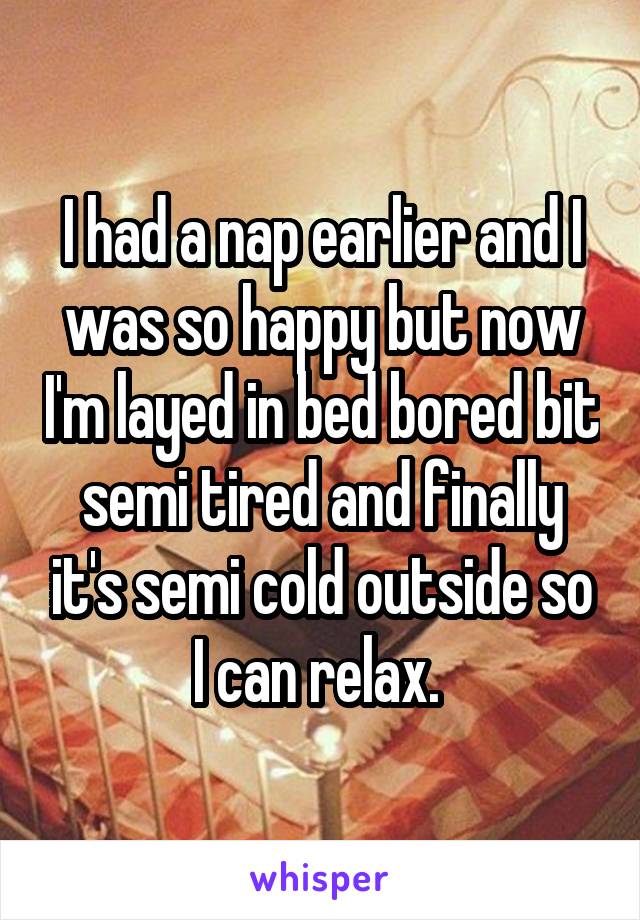 I had a nap earlier and I was so happy but now I'm layed in bed bored bit semi tired and finally it's semi cold outside so I can relax. 