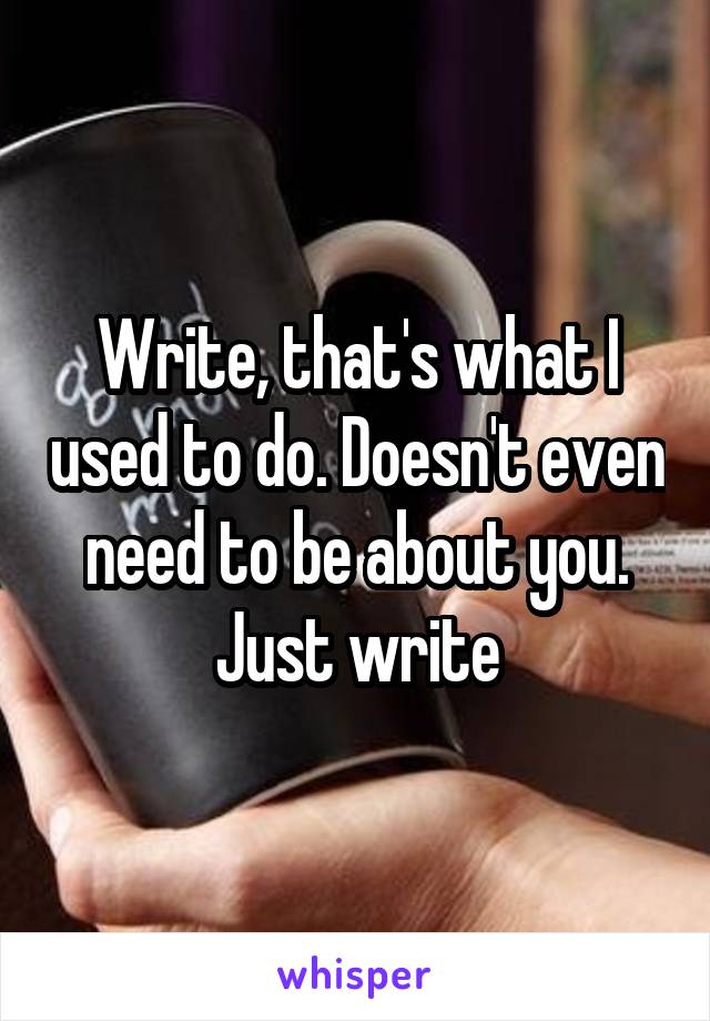 Write, that's what I used to do. Doesn't even need to be about you. Just write