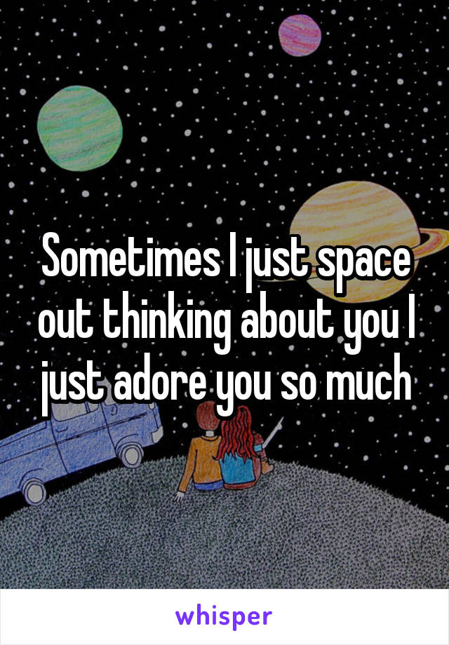 Sometimes I just space out thinking about you I just adore you so much