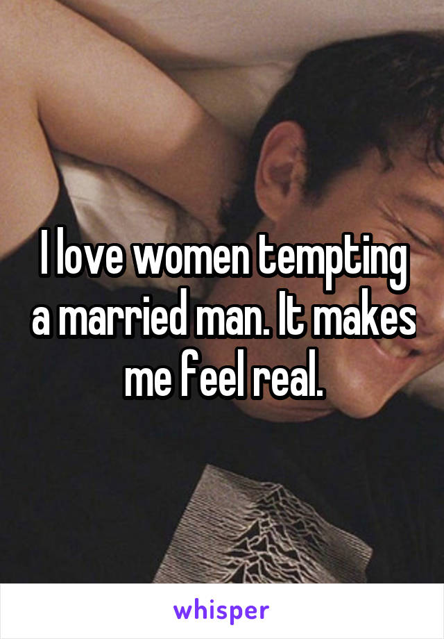 I love women tempting a married man. It makes me feel real.