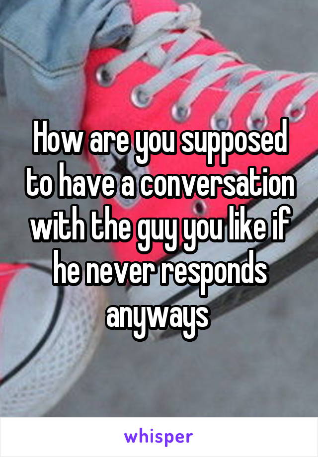 How are you supposed to have a conversation with the guy you like if he never responds anyways 