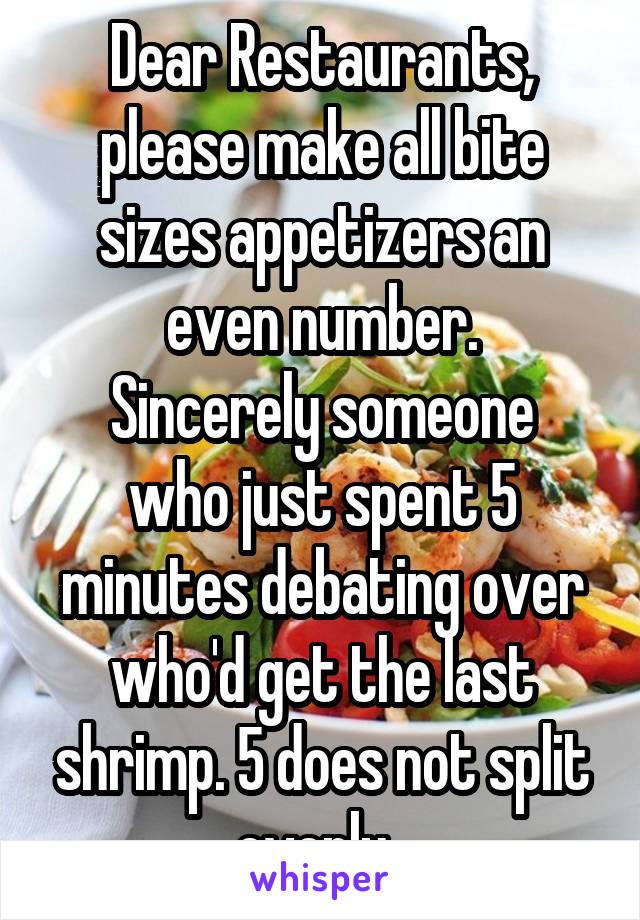 Dear Restaurants, please make all bite sizes appetizers an even number.
Sincerely someone who just spent 5 minutes debating over who'd get the last shrimp. 5 does not split evenly. 