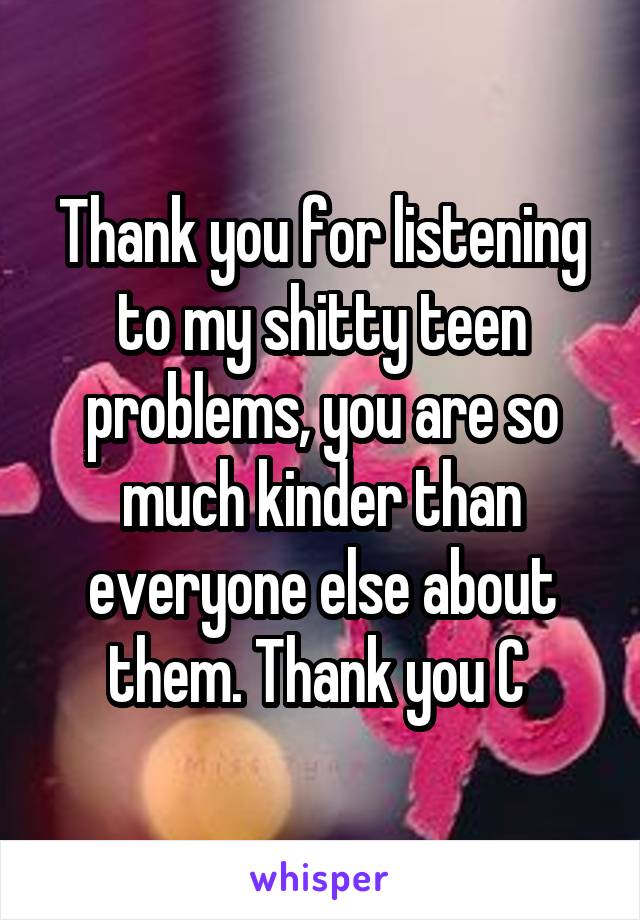 Thank you for listening to my shitty teen problems, you are so much kinder than everyone else about them. Thank you C 