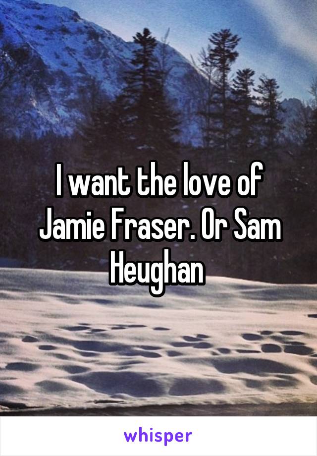 I want the love of Jamie Fraser. Or Sam Heughan 