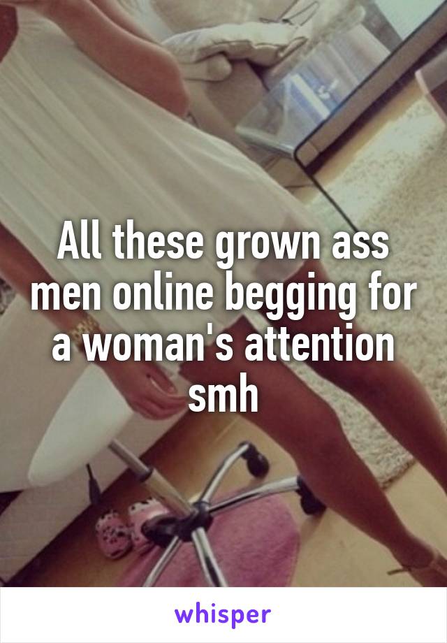 All these grown ass men online begging for a woman's attention smh