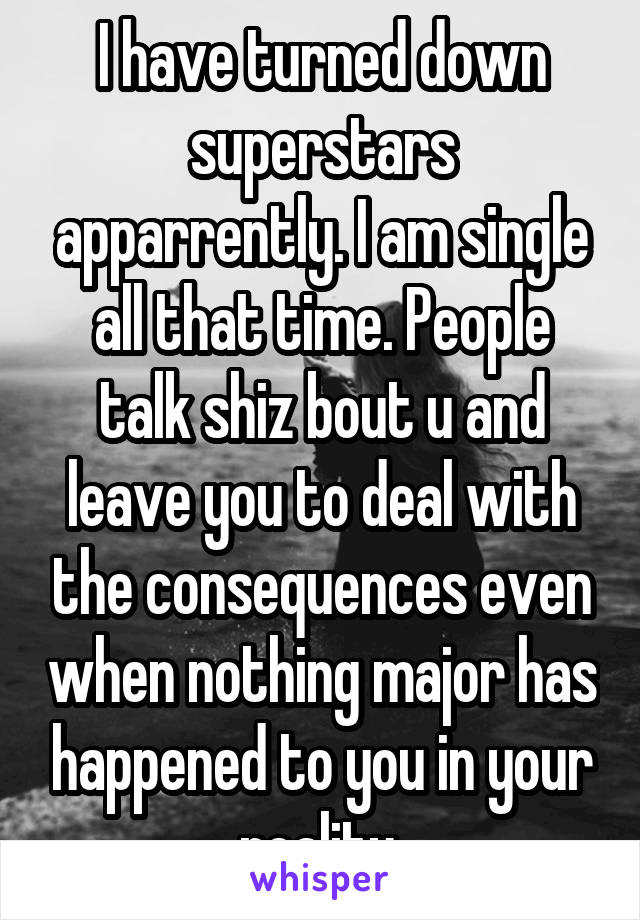 I have turned down superstars apparrently. I am single all that time. People talk shiz bout u and leave you to deal with the consequences even when nothing major has happened to you in your reality.