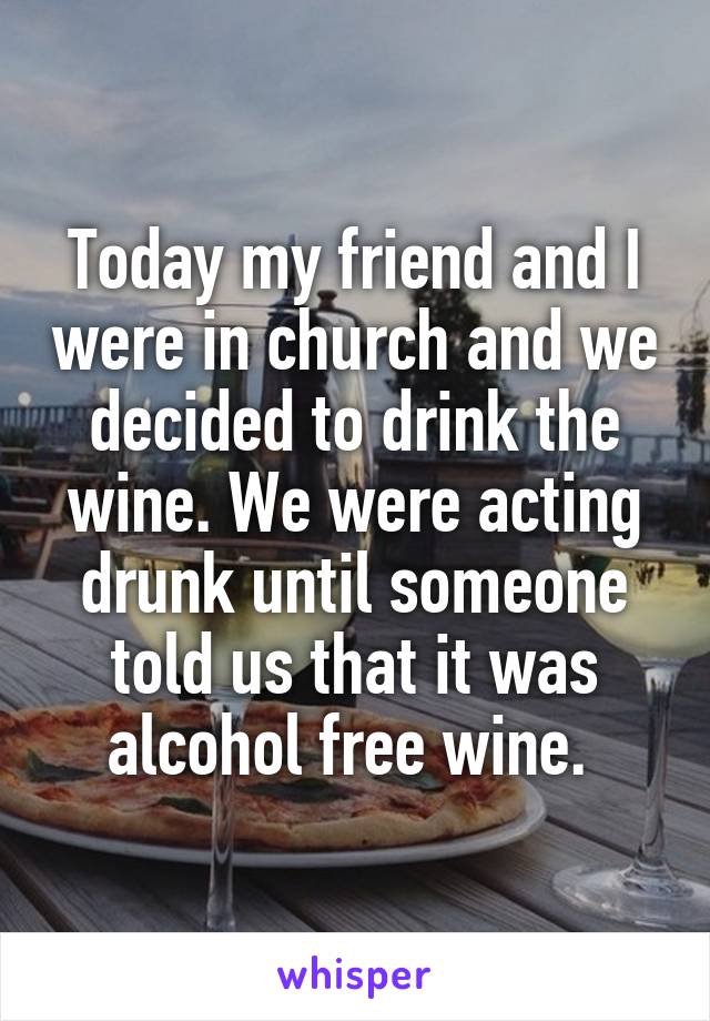 Today my friend and I were in church and we decided to drink the wine. We were acting drunk until someone told us that it was alcohol free wine. 