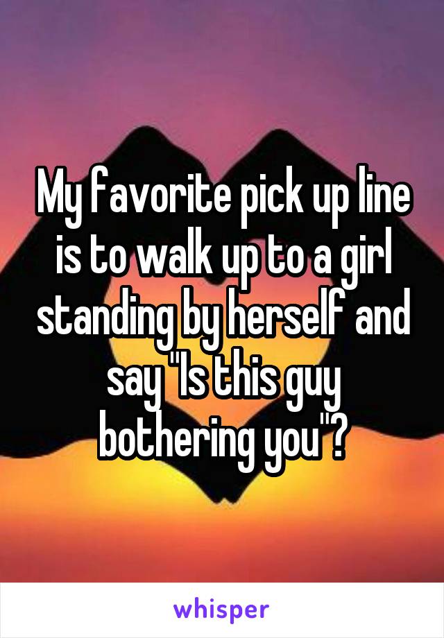 My favorite pick up line is to walk up to a girl standing by herself and say "Is this guy bothering you"?