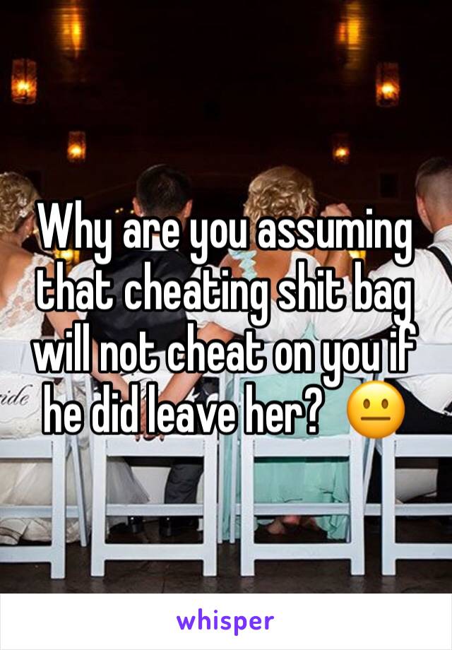 Why are you assuming that cheating shit bag will not cheat on you if he did leave her?  😐