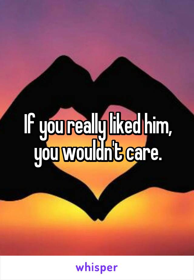 If you really liked him, you wouldn't care.