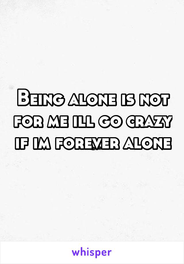 Being alone is not for me ill go crazy if im forever alone 