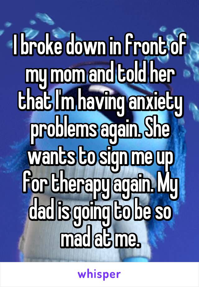 I broke down in front of my mom and told her that I'm having anxiety problems again. She wants to sign me up for therapy again. My dad is going to be so mad at me.