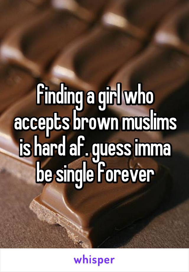 finding a girl who accepts brown muslims is hard af. guess imma be single forever