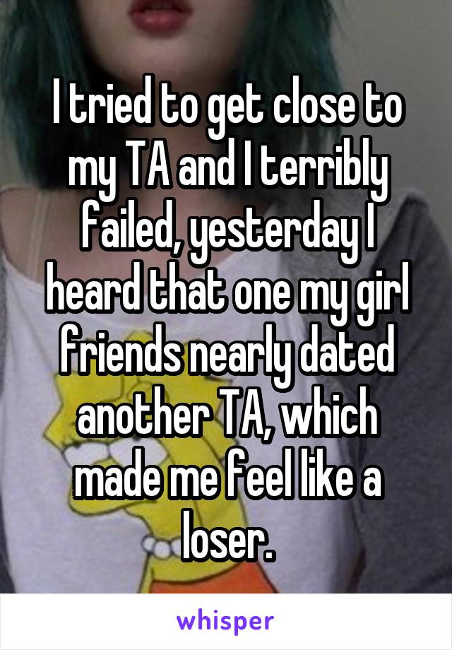 I tried to get close to my TA and I terribly failed, yesterday I heard that one my girl friends nearly dated another TA, which made me feel like a loser.