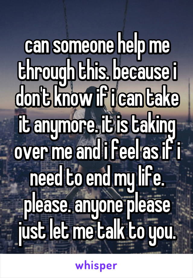 can someone help me through this. because i don't know if i can take it anymore. it is taking over me and i feel as if i need to end my life. please. anyone please just let me talk to you.