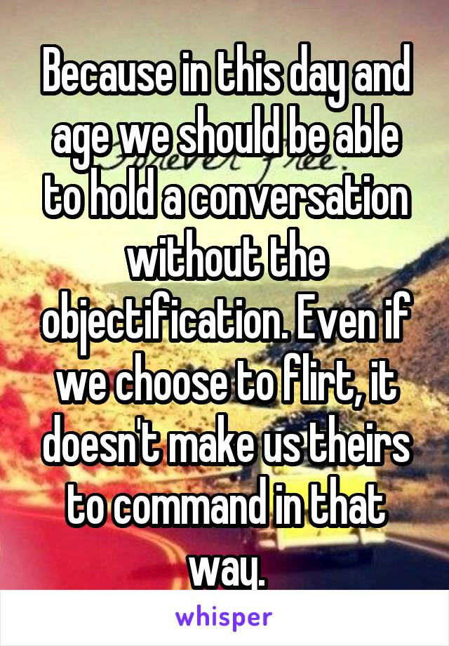 Because in this day and age we should be able to hold a conversation without the objectification. Even if we choose to flirt, it doesn't make us theirs to command in that way.