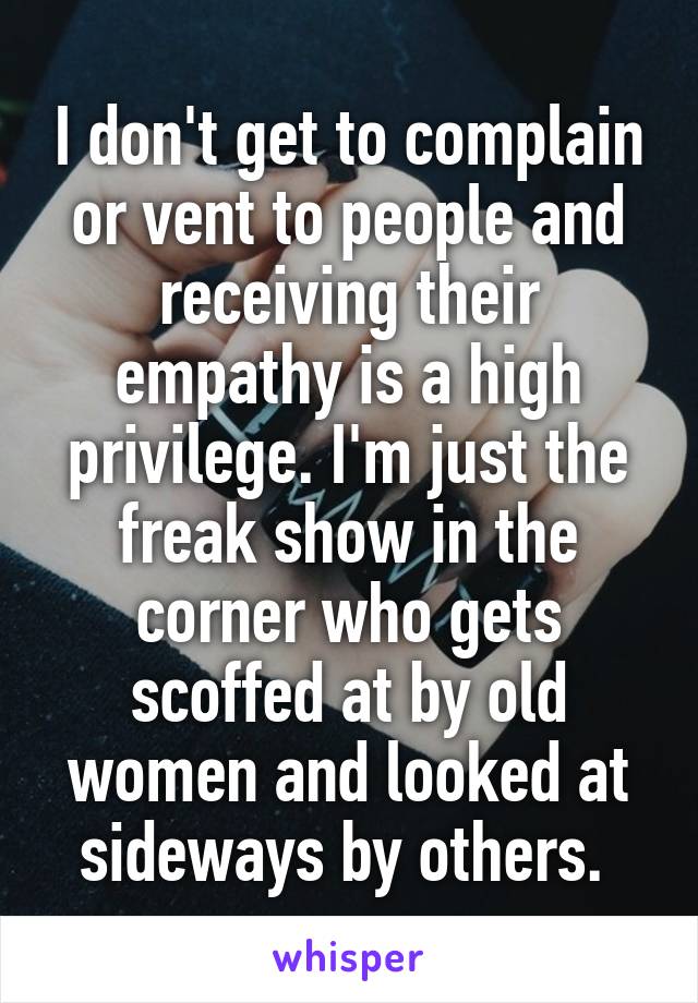 I don't get to complain or vent to people and receiving their empathy is a high privilege. I'm just the freak show in the corner who gets scoffed at by old women and looked at sideways by others. 