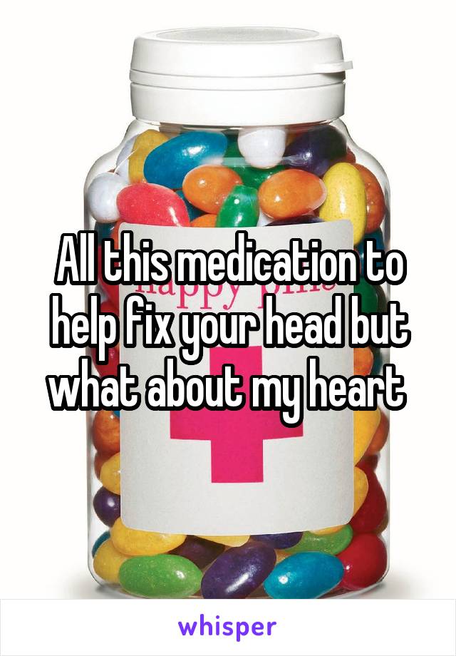 All this medication to help fix your head but what about my heart 