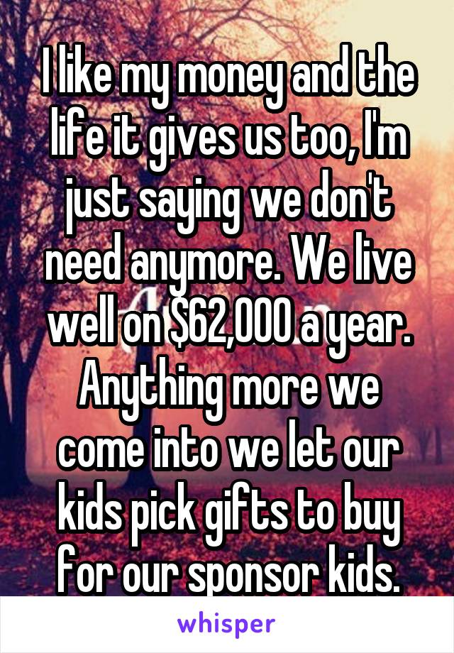 I like my money and the life it gives us too, I'm just saying we don't need anymore. We live well on $62,000 a year. Anything more we come into we let our kids pick gifts to buy for our sponsor kids.