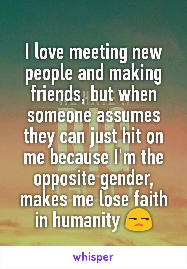 I love meeting new people and making friends, but when someone assumes they can just hit on me because I'm the opposite gender, makes me lose faith in humanity 😒