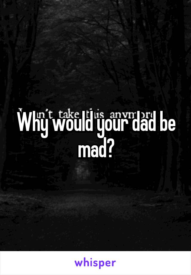 Why would your dad be mad?