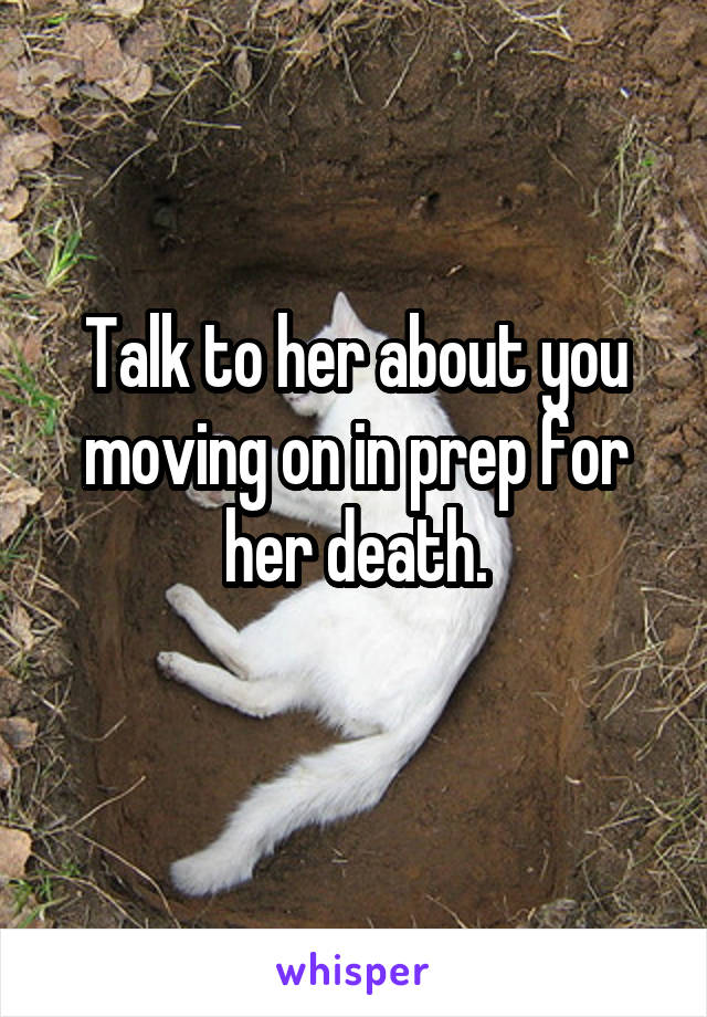 Talk to her about you moving on in prep for her death.
