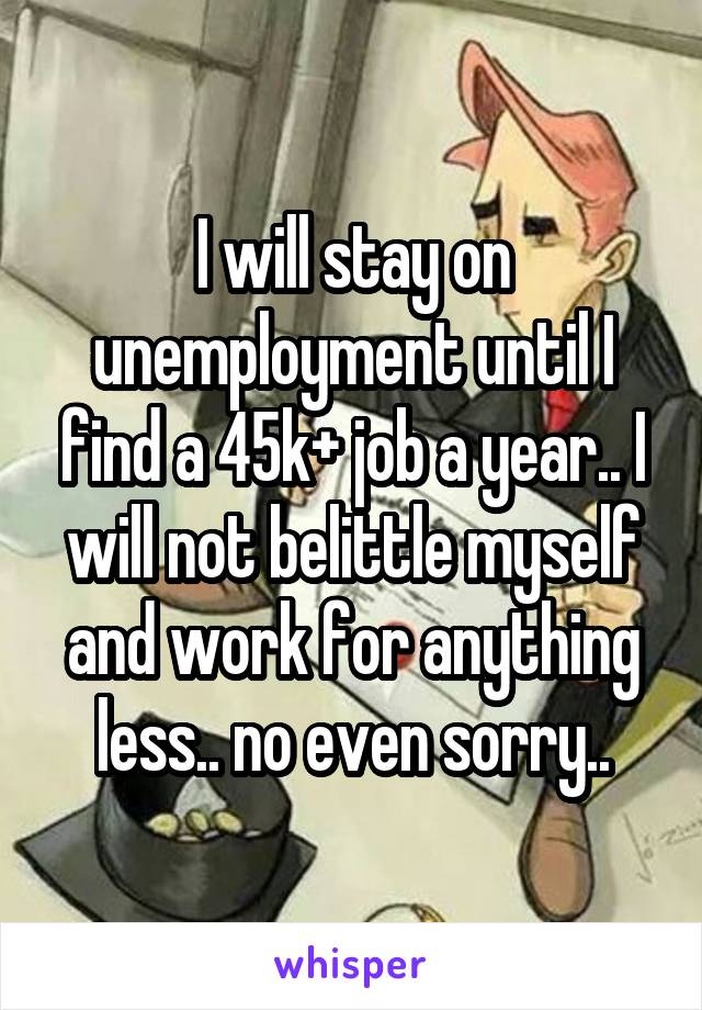 I will stay on unemployment until I find a 45k+ job a year.. I will not belittle myself and work for anything less.. no even sorry..