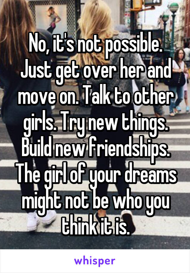 No, it's not possible. Just get over her and move on. Talk to other girls. Try new things. Build new friendships. The girl of your dreams might not be who you think it is.