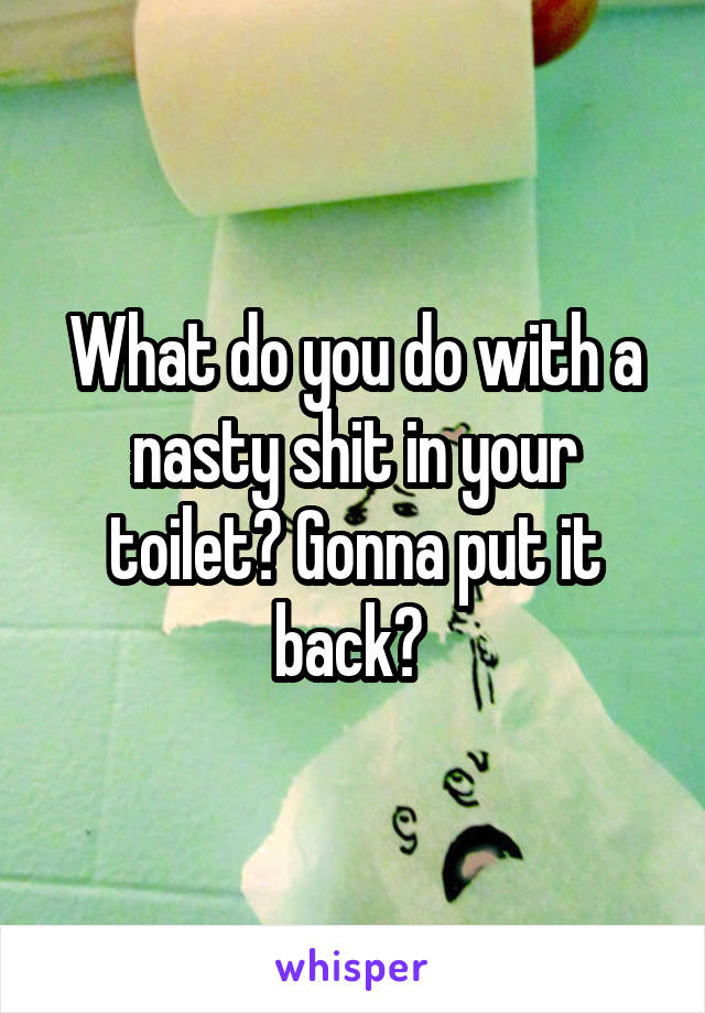 What do you do with a nasty shit in your toilet? Gonna put it back? 