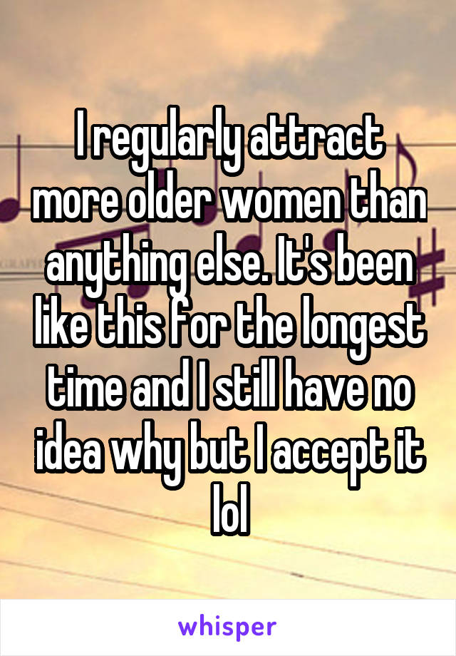 I regularly attract more older women than anything else. It's been like this for the longest time and I still have no idea why but I accept it lol