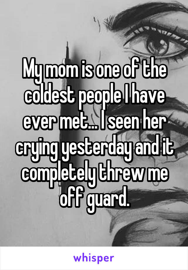 My mom is one of the coldest people I have ever met... I seen her crying yesterday and it completely threw me off guard.