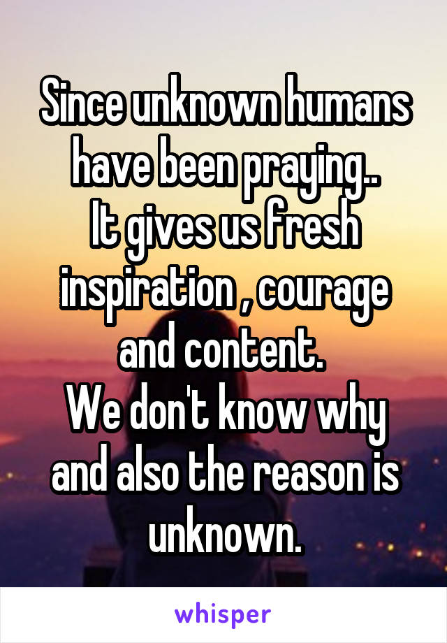 Since unknown humans have been praying..
It gives us fresh inspiration , courage and content. 
We don't know why and also the reason is unknown.